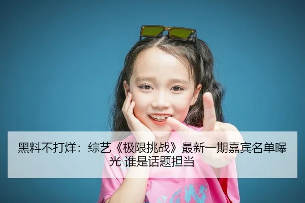 黑料不打烊：综艺《极限挑战》最新一期嘉宾名单曝光 谁是话题担当